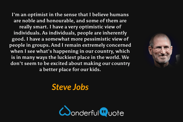 I'm an optimist in the sense that I believe humans are noble and honourable, and some of them are really smart. I have a very optimistic view of individuals. As individuals, people are inherently good. I have a somewhat more pessimistic view of people in groups. And I remain extremely concerned when I see what's happening in our country, which is in many ways the luckiest place in the world. We don't seem to be excited about making our country a better place for our kids. - Steve Jobs quote.