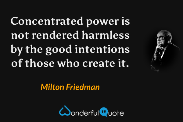 Concentrated power is not rendered harmless by the good intentions of those who create it. - Milton Friedman quote.