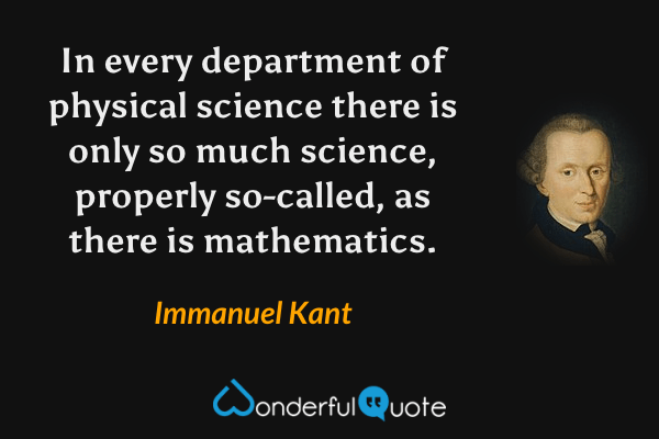 In every department of physical science there is only so much science, properly so-called, as there is mathematics. - Immanuel Kant quote.