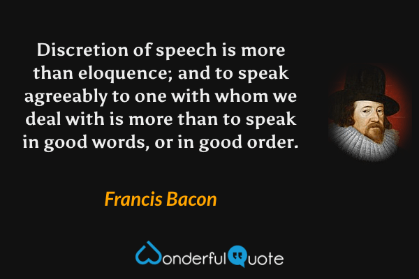 Discretion of speech is more than eloquence; and to speak agreeably to one with whom we deal with is more than to speak in good words, or in good order. - Francis Bacon quote.