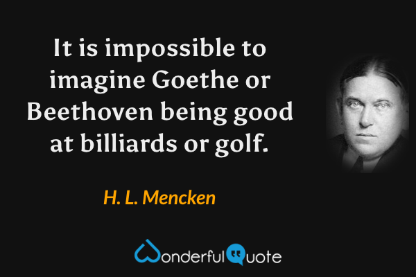 It is impossible to imagine Goethe or Beethoven being good at billiards or golf. - H. L. Mencken quote.