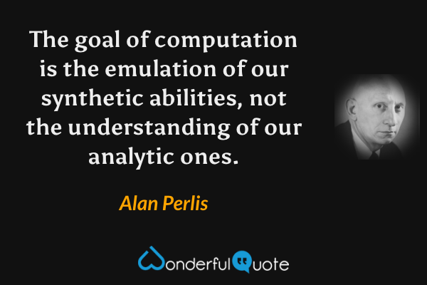The goal of computation is the emulation of our synthetic abilities, not the understanding of our analytic ones. - Alan Perlis quote.