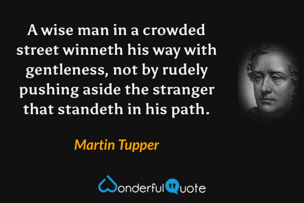 A wise man in a crowded street winneth his way with gentleness, not by rudely pushing aside the stranger that standeth in his path. - Martin Tupper quote.