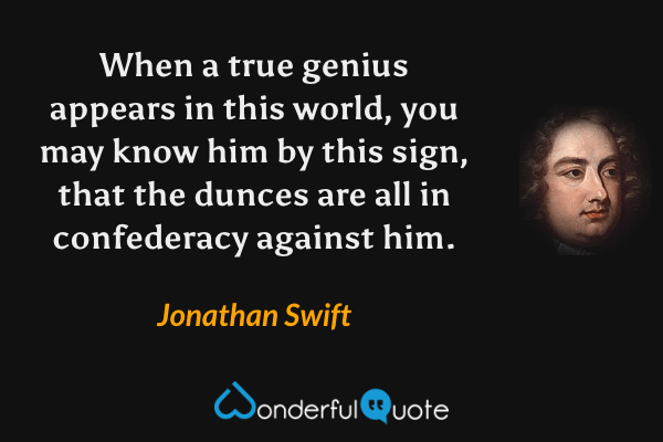 When a true genius appears in this world, you may know him by this sign, that the dunces are all in confederacy against him. - Jonathan Swift quote.