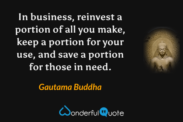 In business, reinvest a portion of all you make, keep a portion for your use, and save a portion for those in need. - Gautama Buddha quote.