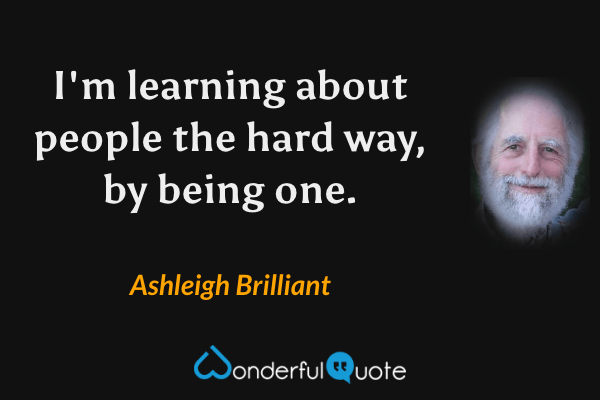 I'm learning about people the hard way, by being one. - Ashleigh Brilliant quote.