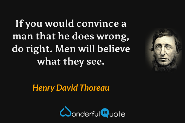 If you would convince a man that he does wrong, do right. Men will believe what they see. - Henry David Thoreau quote.