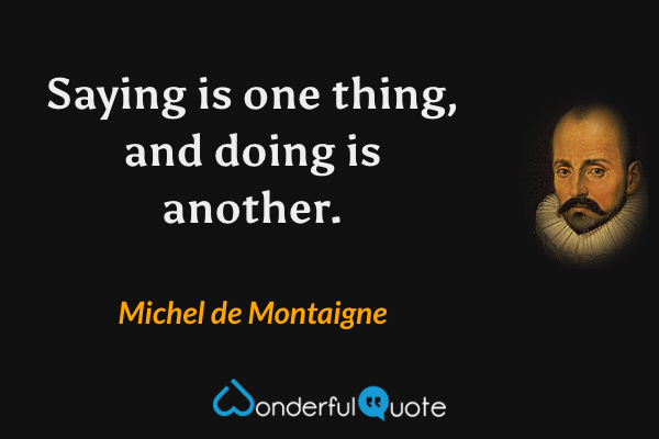 Saying is one thing, and doing is another. - Michel de Montaigne quote.