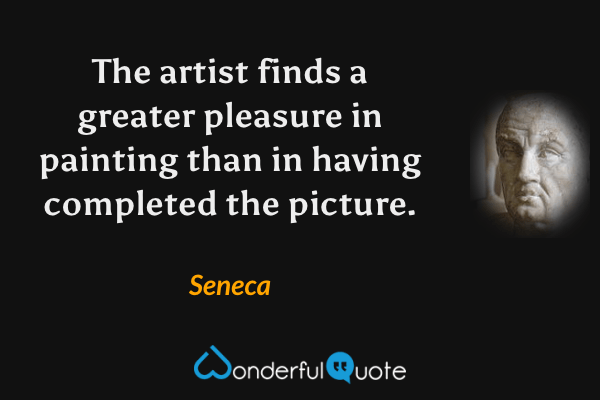 The artist finds a greater pleasure in painting than in having completed the picture. - Seneca quote.