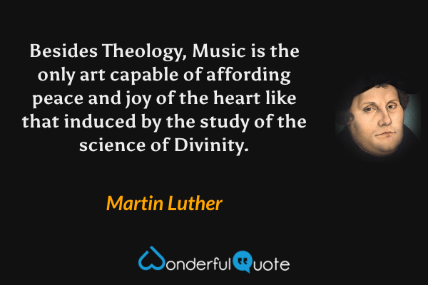 Besides Theology, Music is the only art capable of affording peace and joy of the heart like that induced by the study of the science of Divinity. - Martin Luther quote.