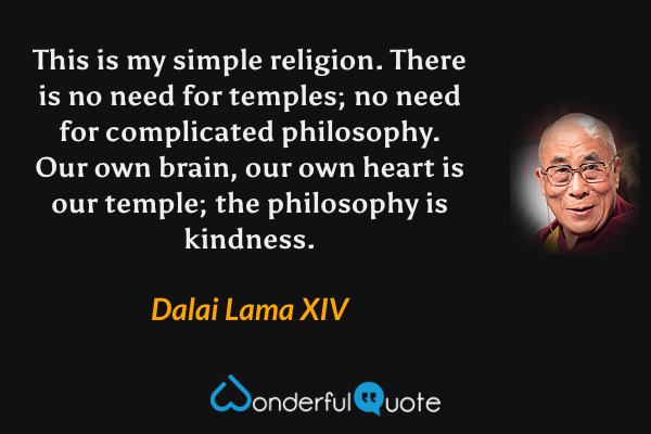 This is my simple religion. There is no need for temples; no need for complicated philosophy. Our own brain, our own heart is our temple; the philosophy is kindness. - Dalai Lama XIV quote.