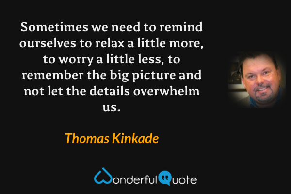 Sometimes we need to remind ourselves to relax a little more, to worry a little less, to remember the big picture and not let the details overwhelm us. - Thomas Kinkade quote.
