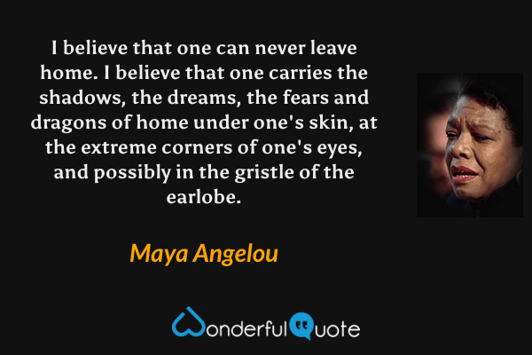 I believe that one can never leave home. I believe that one carries the shadows, the dreams, the fears and dragons of home under one's skin, at the extreme corners of one's eyes, and possibly in the gristle of the earlobe. - Maya Angelou quote.