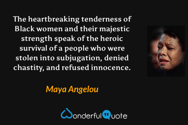 The heartbreaking tenderness of Black women and their majestic strength speak of the heroic survival of a people who were stolen into subjugation, denied chastity, and refused innocence. - Maya Angelou quote.