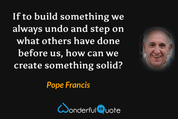 If to build something we always undo and step on what others have done before us, how can we create something solid? - Pope Francis quote.
