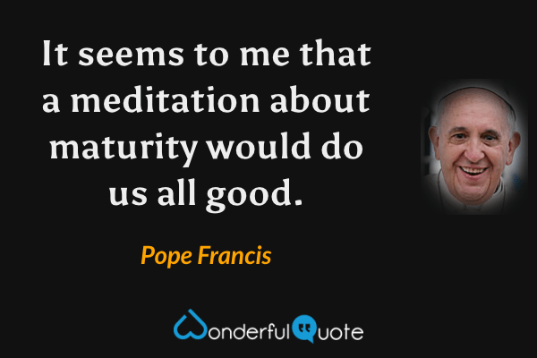 It seems to me that a meditation about maturity would do us all good. - Pope Francis quote.