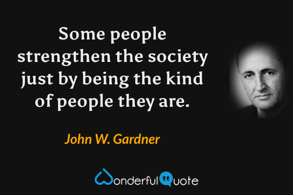 Some people strengthen the society just by being the kind of people they are. - John W. Gardner quote.