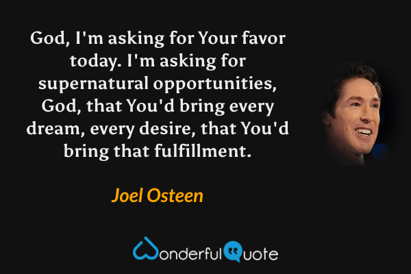 God, I'm asking for Your favor today. I'm asking for supernatural opportunities, God, that You'd bring every dream, every desire, that You'd bring that fulfillment. - Joel Osteen quote.
