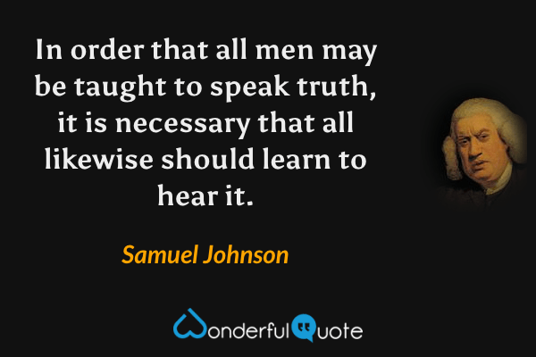 In order that all men may be taught to speak truth, it is necessary that all likewise should learn to hear it. - Samuel Johnson quote.