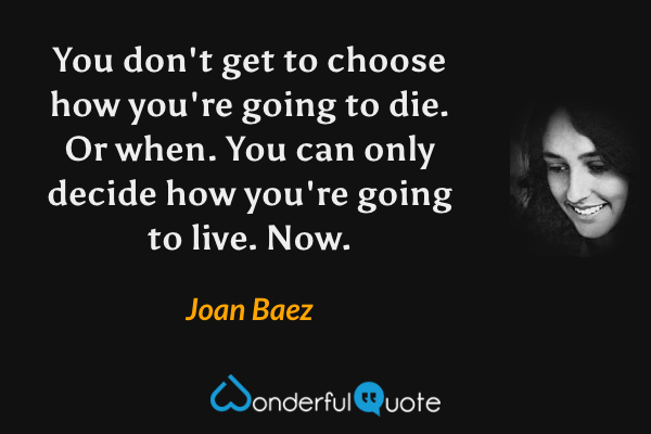 You don't get to choose how you're going to die. Or when. You can only decide how you're going to live. Now. - Joan Baez quote.