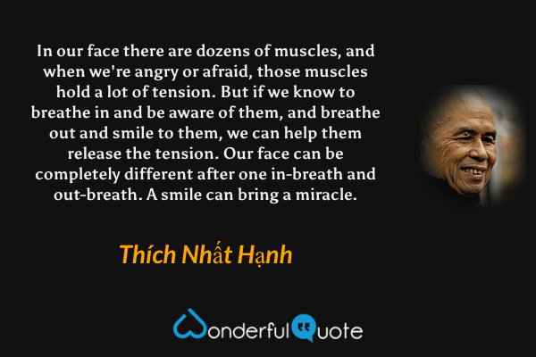In our face there are dozens of muscles, and when we're angry or afraid, those muscles hold a lot of tension. But if we know to breathe in and be aware of them, and breathe out and smile to them, we can help them release the tension. Our face can be completely different after one in-breath and out-breath. A smile can bring a miracle. - Thích Nhất Hạnh quote.