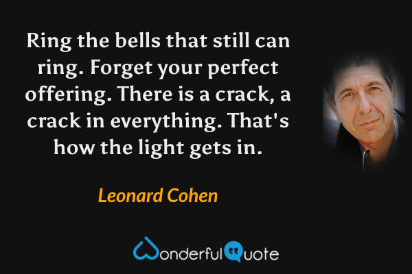 Ring the bells that still can ring. Forget your perfect offering. There is a crack, a crack in everything. That's how the light gets in. - Leonard Cohen quote.