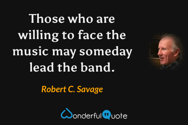 Those who are willing to face the music may someday lead the band. - Robert C. Savage quote.