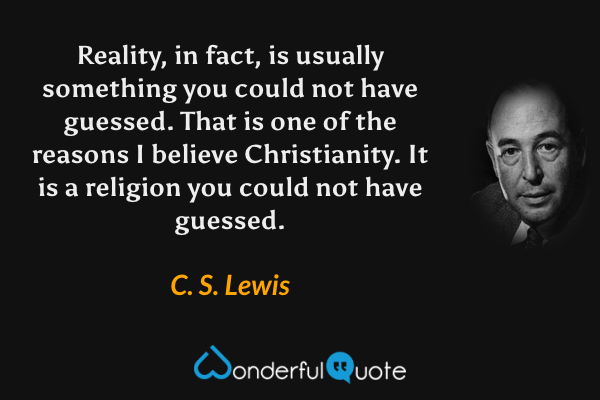 Reality, in fact, is usually something you could not have guessed. That is one of the reasons I believe Christianity. It is a religion you could not have guessed. - C. S. Lewis quote.