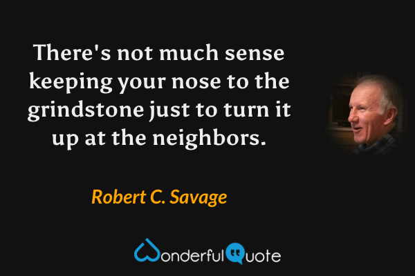 There's not much sense keeping your nose to the grindstone just to turn it up at the neighbors. - Robert C. Savage quote.