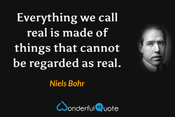 Everything we call real is made of things that cannot be regarded as real. - Niels Bohr quote.