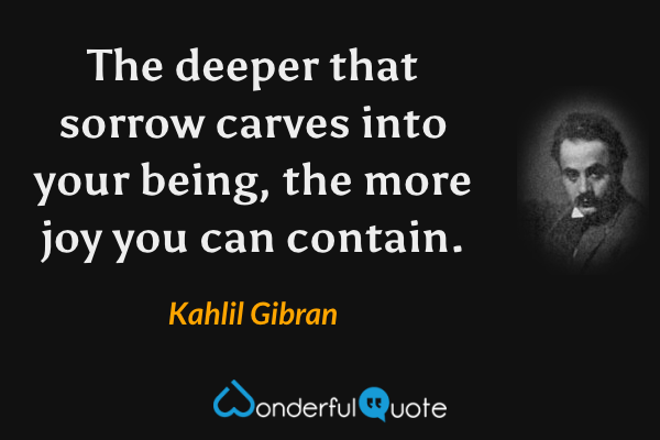 The deeper that sorrow carves into your being, the more joy you can contain. - Kahlil Gibran quote.