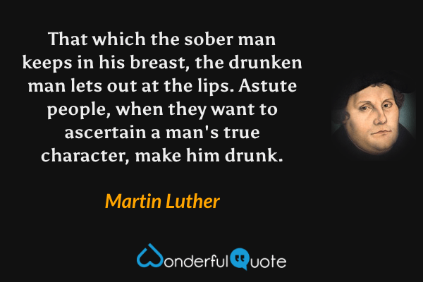 That which the sober man keeps in his breast, the drunken man lets out at the lips. Astute people, when they want to ascertain a man's true character, make him drunk. - Martin Luther quote.