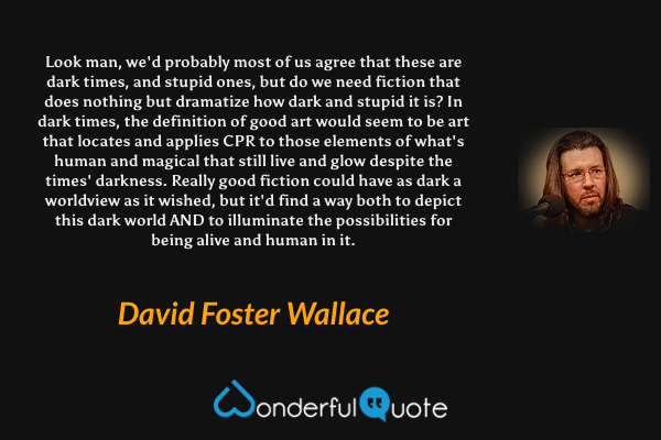Look man, we'd probably most of us agree that these are dark times, and stupid ones, but do we need fiction that does nothing but dramatize how dark and stupid it is? In dark times, the definition of good art would seem to be art that locates and applies CPR to those elements of what's human and magical that still live and glow despite the times' darkness. Really good fiction could have as dark a worldview as it wished, but it'd find a way both to depict this dark world AND to illuminate the possibilities for being alive and human in it. - David Foster Wallace quote.