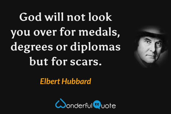 God will not look you over for medals, degrees or diplomas but for scars. - Elbert Hubbard quote.
