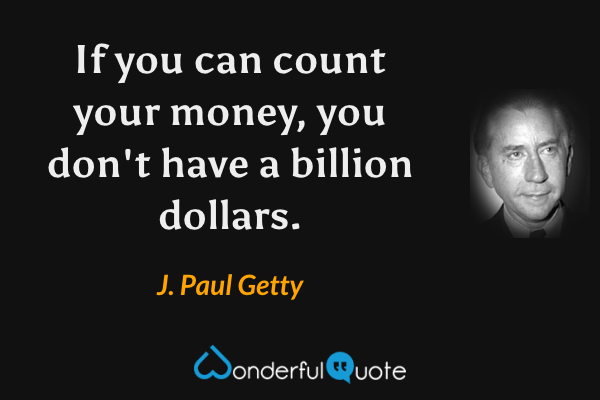 If you can count your money, you don't have a billion dollars. - J. Paul Getty quote.
