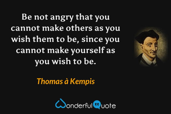 Be not angry that you cannot make others as you wish them to be, since you cannot make yourself as you wish to be. - Thomas à Kempis quote.