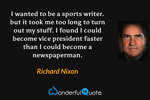 I wanted to be a sports writer. but it took me too long to turn out my stuff. I found I could become vice president faster than I could become a newspaperman. - Richard Nixon quote.