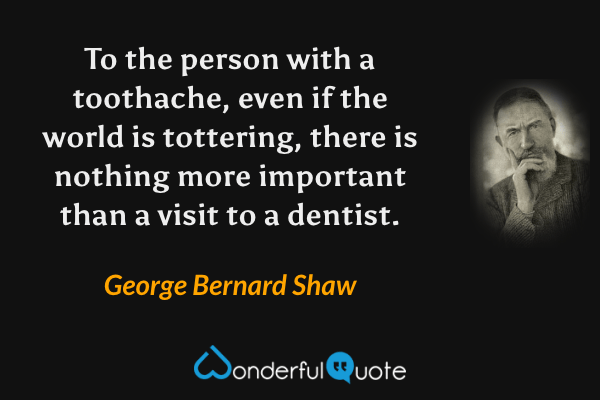 To the person with a toothache, even if the world is tottering, there is nothing more important than a visit to a dentist. - George Bernard Shaw quote.