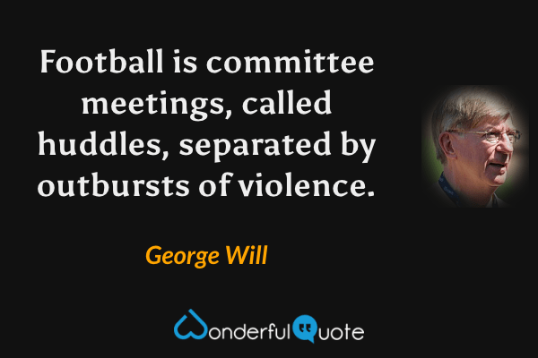Football is committee meetings, called huddles, separated by outbursts of violence. - George Will quote.