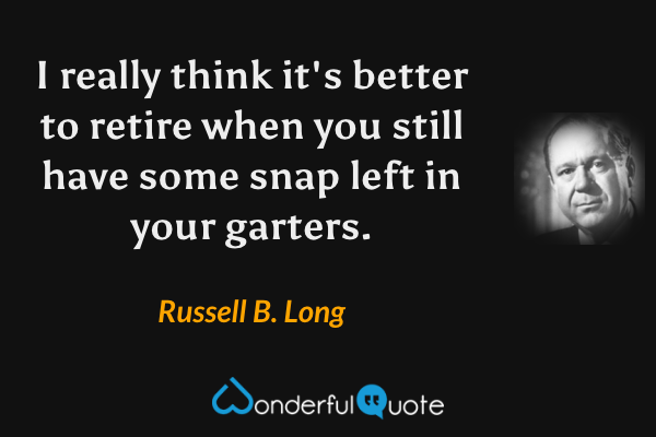 I really think it's better to retire when you still have some snap left in your garters. - Russell B. Long quote.