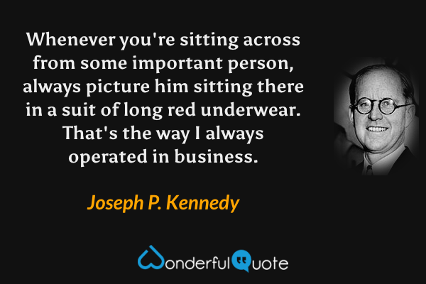 Whenever you're sitting across from some important person, always picture him sitting there in a suit of long red underwear. That's the way I always operated in business. - Joseph P. Kennedy quote.