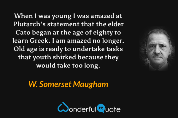 When I was young I was amazed at Plutarch's statement that the elder Cato began at the age of eighty to learn Greek.  I am amazed no longer.  Old age is ready to undertake tasks that youth shirked because they would take too long. - W. Somerset Maugham quote.