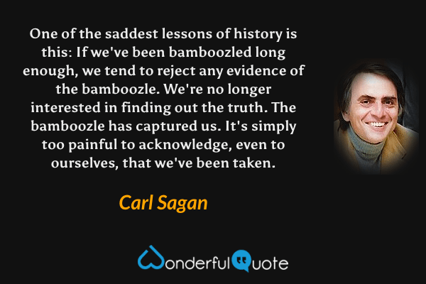 One of the saddest lessons of history is this: If we've been bamboozled long enough, we tend to reject any evidence of the bamboozle. We're no longer interested in finding out the truth.  The bamboozle has captured us.  It's simply too painful to acknowledge, even to ourselves, that we've been taken. - Carl Sagan quote.