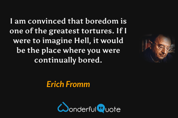 I am convinced that boredom is one of the greatest tortures. If I were to imagine Hell, it would be the place where you were continually bored. - Erich Fromm quote.
