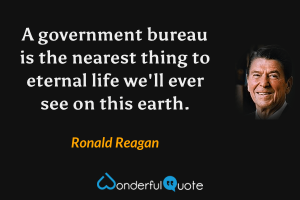 A government bureau is the nearest thing to eternal life we'll ever see on this earth. - Ronald Reagan quote.