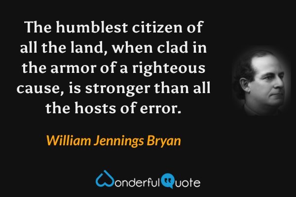 The humblest citizen of all the land, when clad in the armor of a righteous cause, is stronger than all the hosts of error. - William Jennings Bryan quote.