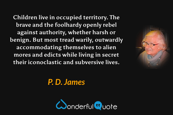 Children live in occupied territory. The brave and the foolhardy openly rebel against authority, whether harsh or benign. But most tread warily, outwardly accommodating themselves to alien mores and edicts while living in secret their iconoclastic and subversive lives. - P. D. James quote.