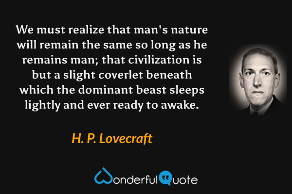 We must realize that man's nature will remain the same so long as he remains man; that civilization is but a slight coverlet beneath which the dominant beast sleeps lightly and ever ready to awake. - H. P. Lovecraft quote.