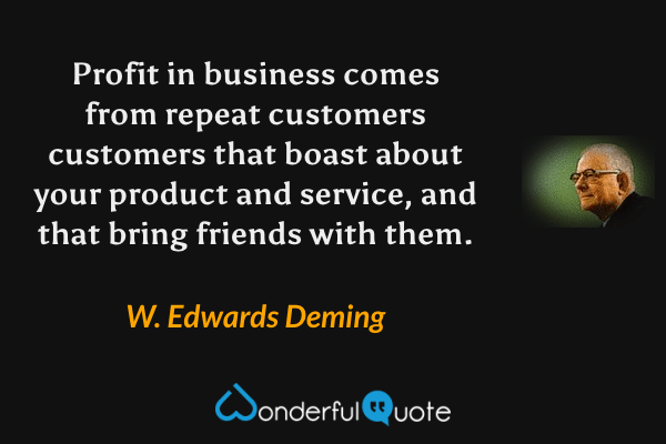 Profit in business comes from repeat customers customers that boast about your product and service, and that bring friends with them. - W. Edwards Deming quote.