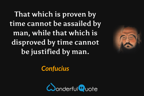 That which is proven by time cannot be assailed by man, while that which is disproved by time cannot be justified by man. - Confucius quote.
